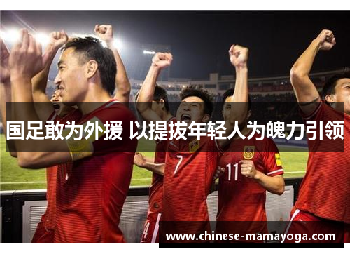 国足敢为外援 以提拔年轻人为魄力引领