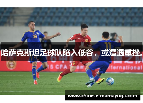 哈萨克斯坦足球队陷入低谷，或遭遇重挫。